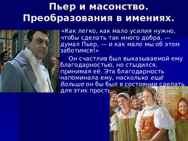 Пьер и масонство. Преобразования в имениях.  «Как легко, как мало усилия нужно, чтобы сделать так много добра, — думал Пьер, — и как мало мы об этом заботимся!»  Он счастлив был выказываемой ему благодарностью, но стыдился, принимая её. Эта благодарность напоминала ему, насколько ещё больше он бы был в состоянии сделать для этих простых, добрых людей». 