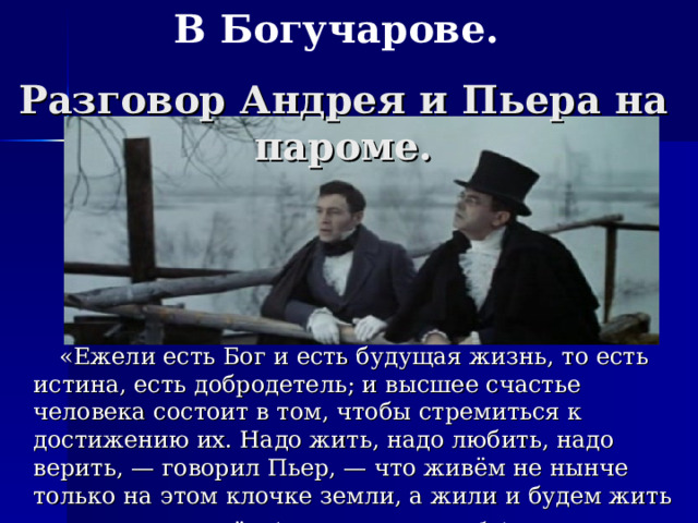 В Богучарове. Разговор Андрея и Пьера на пароме.  «Ежели есть Бог и есть будущая жизнь, то есть истина, есть добродетель; и высшее счастье человека состоит в том, чтобы стремиться к достижению их. Надо жить, надо любить, надо верить, — говорил Пьер, — что живём не нынче только на этом клочке земли, а жили и будем жить вечно там, во всём (он указал на небо)».  