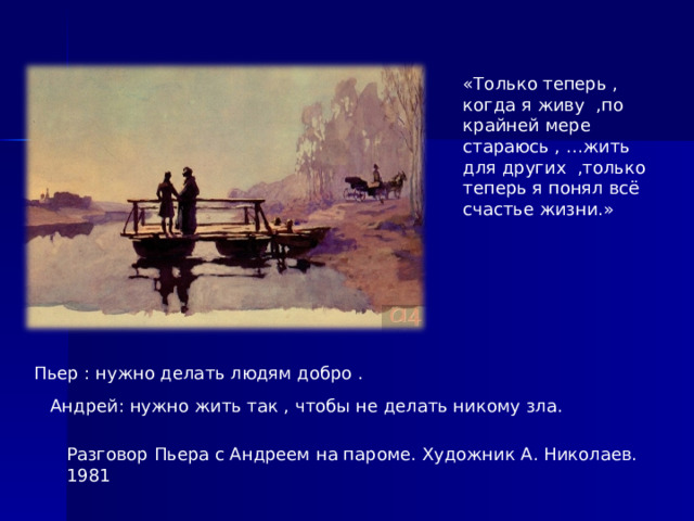 «Только теперь , когда я живу ,по крайней мере стараюсь , …жить для других ,только теперь я понял всё счастье жизни.» Пьер : нужно делать людям добро . Андрей: нужно жить так , чтобы не делать никому зла. Разговор Пьера с Андреем на пароме. Художник А. Николаев. 1981  