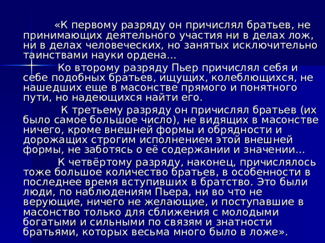  «К первому разряду он причислял братьев, не принимающих деятельного участия ни в делах лож, ни в делах человеческих, но занятых исключительно таинствами науки ордена…  Ко второму разряду Пьер причислял себя и себе подобных братьев, ищущих, колеблющихся, не нашедших еще в масонстве прямого и понятного пути, но надеющихся найти его.  К третьему разряду он причислял братьев (их было самое большое число), не видящих в масонстве ничего, кроме внешней формы и обрядности и дорожащих строгим исполнением этой внешней формы, не заботясь о её содержании и значении…  К четвёртому разряду, наконец, причислялось тоже большое количество братьев, в особенности в последнее время вступивших в братство. Это были люди, по наблюдениям Пьера, ни во что не верующие, ничего не желающие, и поступавшие в масонство только для сближения с молодыми богатыми и сильными по связям и знатности братьями, которых весьма много было в ложе». 