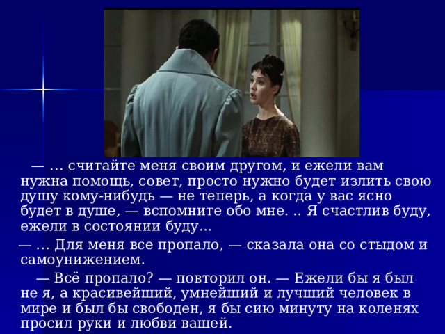 — … считайте меня своим другом, и ежели вам нужна помощь, совет, просто нужно будет излить свою душу кому-нибудь — не теперь, а когда у вас ясно будет в душе, — вспомните обо мне. .. Я счастлив буду, ежели в состоянии буду... — … Для меня все пропало, — сказала она со стыдом и самоунижением. — Всё пропало? — повторил он. — Ежели бы я был не я, а красивейший, умнейший и лучший человек в мире и был бы свободен, я бы сию минуту на коленях просил руки и любви вашей. 