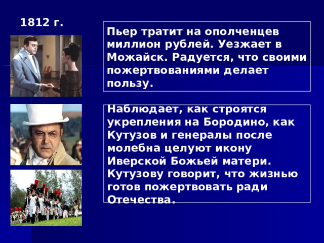 1812 г. Пьер тратит на ополченцев миллион рублей. Уезжает в Можайск. Радуется, что своими пожертвованиями делает пользу. Наблюдает, как строятся укрепления на Бородино, как Кутузов и генералы после молебна целуют икону Иверской Божьей матери. Кутузову говорит, что жизнью готов пожертвовать ради Отечества. 
