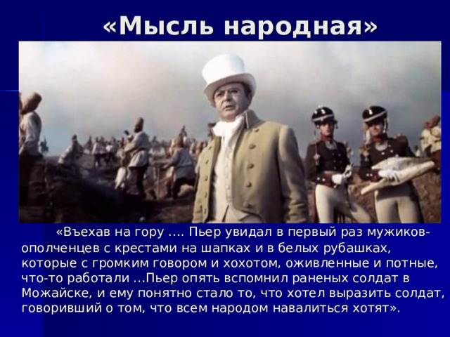 «Мысль народная»  «Въехав на гору …. Пьер увидал в первый раз мужиков-ополченцев с крестами на шапках и в белых рубашках, которые с громким говором и хохотом, оживленные и потные, что-то работали …Пьер опять вспомнил раненых солдат в Можайске, и ему понятно стало то, что хотел выразить солдат, говоривший о том, что всем народом навалиться хотят». 