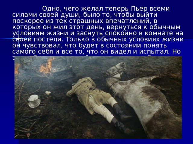  Одно, чего желал теперь Пьер всеми силами своей души, было то, чтобы выйти поскорее из тех страшных впечатлений, в которых он жил этот день, вернуться к обычным условиям жизни и заснуть спокойно в комнате на своей постели. Только в обычных условиях жизни он чувствовал, что будет в состоянии понять самого себя и все то, что он видел и испытал. Но этих обычных условий жизни нигде не было. 