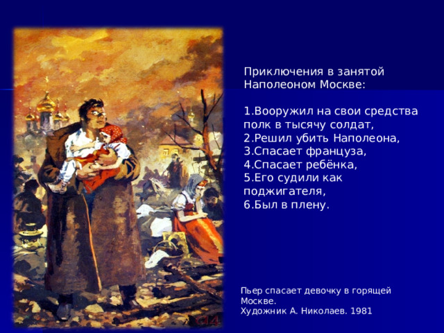 Приключения в занятой Наполеоном Москве: 1.Вооружил на свои средства полк в тысячу солдат, 2.Решил убить Наполеона, 3.Спасает француза, 4.Спасает ребёнка, 5.Его судили как поджигателя, 6.Был в плену.  Пьер спасает девочку в горящей Москве. Художник А. Николаев. 1981  