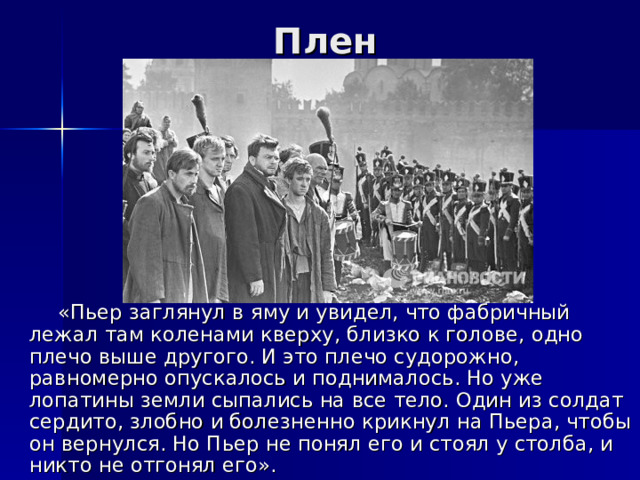 Плен  «Пьер заглянул в яму и увидел, что фабричный лежал там коленами кверху, близко к голове, одно плечо выше другого. И это плечо судорожно, равномерно опускалось и поднималось. Но уже лопатины земли сыпались на все тело. Один из солдат сердито, злобно и болезненно крикнул на Пьера, чтобы он вернулся. Но Пьер не понял его и стоял у столба, и никто не отгонял его». 
