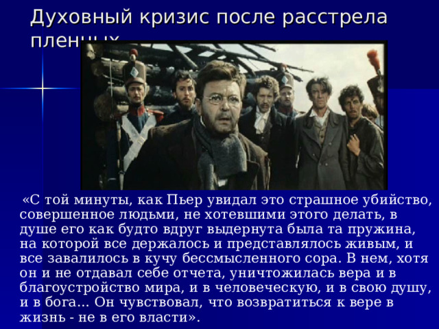 Духовный кризис после расстрела пленных  «С той минуты, как Пьер увидал это страшное убийство, совершенное людьми, не хотевшими этого делать, в душе его как будто вдруг выдернута была та пружина, на которой все держалось и представлялось живым, и все завалилось в кучу бессмысленного сора. В нем, хотя он и не отдавал себе отчета, уничтожилась вера и в благоустройство мира, и в человеческую, и в свою душу, и в бога… Он чувствовал, что возвратиться к вере в жизнь - не в его власти». 
