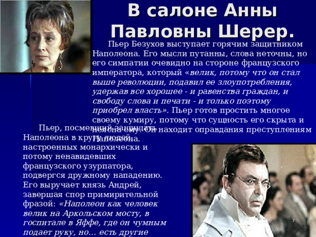 В салоне Анны Павловны Шерер. Пьер Безухов выступает горячим защитником Наполеона. Его мысли путанны, слова неточны, но его симпатии очевидно на стороне французского императора, который « велик, потому что он стал выше революции, подавил ее злоупотребления, удержав все хорошее - и равенства граждан, и свободу слова и печати - и только поэтому приобрел власть». Пьер готов простить многое своему кумиру, потому что сущность его скрыта и неясна ему. Он находит оправдания преступлениям Наполеона. Пьер, посмевший защищать Наполеона в кругу людей, настроенных монархически и потому ненавидевших французского узурпатора, подвергся дружному нападению. Его выручает князь Андрей, завершая спор примирительной фразой: «Наполеон как человек велик на Аркольском мосту, в госпитале в Яффе, где он чумным подает руку, но… есть другие поступки, которые трудно оправдать».   