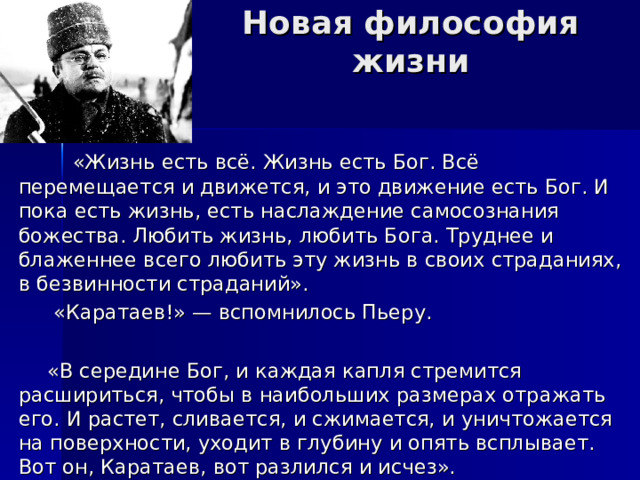 Новая философия жизни  «Жизнь есть всё. Жизнь есть Бог. Всё перемещается и движется, и это движение есть Бог. И пока есть жизнь, есть наслаждение самосознания божества. Любить жизнь, любить Бога. Труднее и блаженнее всего любить эту жизнь в своих страданиях, в безвинности страданий».  «Каратаев!» — вспомнилось Пьеру.  «В середине Бог, и каждая капля стремится расшириться, чтобы в наибольших размерах отражать его. И растет, сливается, и сжимается, и уничтожается на поверхности, уходит в глубину и опять всплывает. Вот он, Каратаев, вот разлился и исчез». 