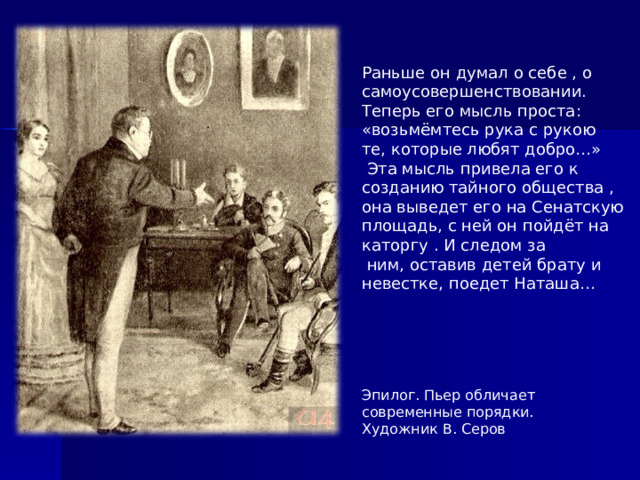 Раньше он думал о себе , о самоусовершенствовании. Теперь его мысль проста: «возьмёмтесь рука с рукою те, которые любят добро…»  Эта мысль привела его к созданию тайного общества , она выведет его на Сенатскую площадь, с ней он пойдёт на каторгу . И следом за  ним, оставив детей брату и невестке, поедет Наташа… Эпилог. Пьер обличает современные порядки. Художник В. Серов  
