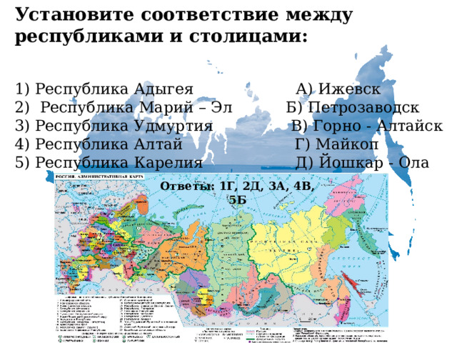 Установите соответствие между республиками и столицами:   1) Республика Адыгея А) Ижевск  2) Республика Марий – Эл Б) Петрозаводск  3) Республика Удмуртия В) Горно - Алтайск  4) Республика Алтай Г) Майкоп  5) Республика Карелия Д) Йошкар - Ола Ответы: 1Г, 2Д, 3А, 4В, 5Б 