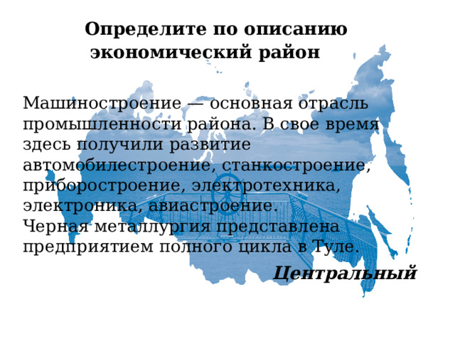   Определите по описанию  экономический район   Машиностроение — основная отрасль промышленности района. В свое время здесь получили развитие автомобилестроение, станкостроение, приборостроение, электротехника, электроника, авиастроение.  Черная металлургия представлена предприятием полного цикла в Туле.   Центральный 