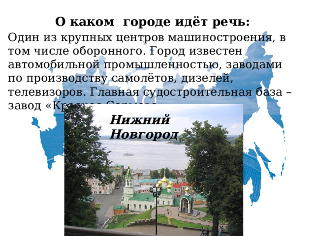   О каком городе идёт речь:  Один из крупных центров машиностроения, в том числе оборонного. Город известен автомобильной промышленностью, заводами по производству самолётов, дизелей, телевизоров. Главная судостроительная база – завод «Красное Сормово».   Нижний Новгород 