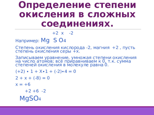 Определение степени окисления в сложных соединениях.  +2 х -2 Например: Mg S  O 4  Степень окисления кислорода -2, магния +2 , пусть степень окисления серы +х. Записываем уравнение, умножая степени окисления на число атомов; всё приравниваем к 0, т.к. сумма степеней окисления в молекуле равна 0. (+2) ∙ 1 + Х∙1 + (-2)∙4 = 0 2 + х + (-8) = 0 х = +6  +2 +6 -2  Mg SO 4 