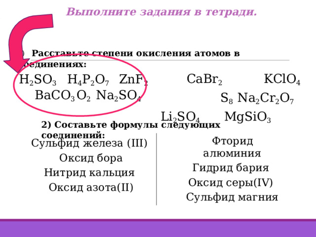 Выполните задания в тетради. 1)  Расставьте степени окисления атомов в соединениях: CaBr 2   KClO 4  S 8 Na 2 Cr 2 O 7  Li 2 SO 4   MgSiO 3 H 2 SO 3   H 4 P 2 O 7   ZnF 2 BaCO 3  O 2  Na 2 SO 4 2) Составьте формулы следующих соединений: Сульфид железа (III) Оксид бора Нитрид кальция Оксид азота(II) Фторид алюминия Гидрид бария Оксид серы(IV) Сульфид магния 