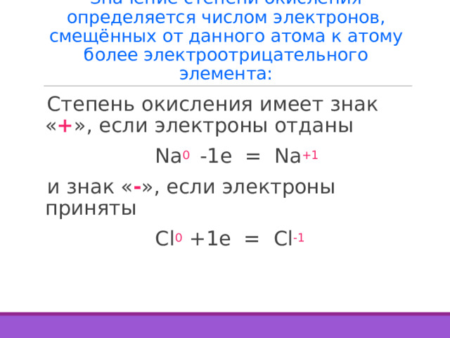 Значение степени окисления определяется числом электронов, смещённых от данного атома к атому более электроотрицательного элемента: Степень окисления имеет знак « + », если электроны отданы  Na 0  -1e = Na +1 и знак « - », если электроны приняты  Cl 0 +1e = Cl -1 