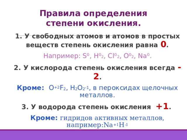Правила определения степени окисления. 1. У свободных атомов и атомов в простых веществ степень окисления равна 0 . Например: S⁰, H⁰ 2 , Cl⁰ 2 , O⁰ 2 , Na⁰. 2. У кислорода степень окисления всегда -2 . Кроме: O +2 F 2 , H 2 O 2 -1 , в пероксидах щелочных металлов . 3. У водорода степень окисления +1 . Кроме: гидридов активных металлов, например:Na +1 H -1  