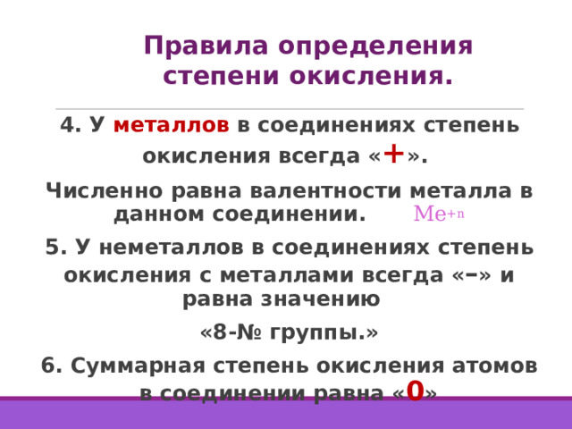 Правила определения степени окисления. 4. У металлов в соединениях степень окисления всегда « + ». Численно равна валентности металла в данном соединении.  Ме +n 5. У неметаллов в соединениях степень окисления с металлами всегда « – » и равна значению «8-№ группы.» 6. Суммарная степень окисления атомов в соединении равна « 0 »  