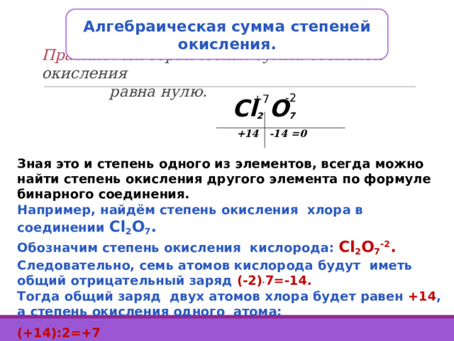 Алгебраическая сумма степеней окисления. Правило: алгебраическая сумма степеней окисления  равна нулю. -2 +7 Cl 2 O 7  +14 -14 =0 Зная это и степень одного из элементов, всегда можно найти степень окисления другого элемента по формуле бинарного соединения. Например, найдём степень окисления хлора в соединении Cl 2 O 7 .  Обозначим степень окисления кислорода: Cl 2 O 7 -2 . Следовательно, семь атомов кислорода будут иметь общий отрицательный заряд (-2) . 7=-14. Тогда общий заряд двух атомов хлора будет равен +14 , а степень окисления одного атома: (+14):2=+7 