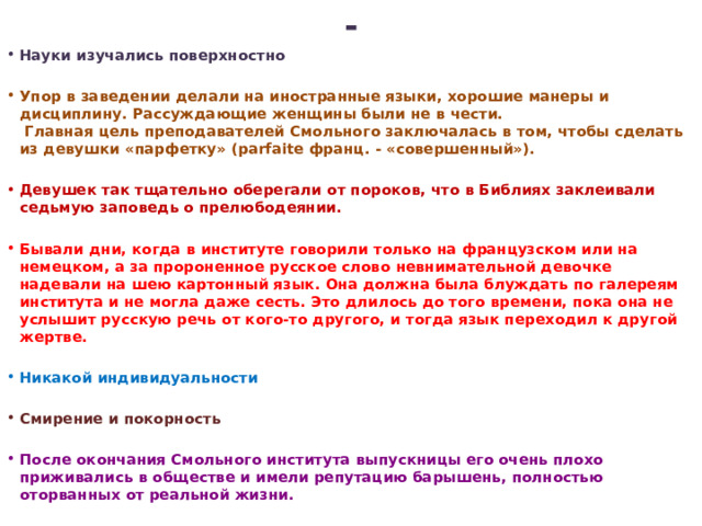 - Науки изучались поверхностно  Упор в заведении делали на иностранные языки, хорошие манеры и дисциплину. Рассуждающие женщины были не в чести.  Главная цель преподавателей Смольного заключалась в том, чтобы сделать из девушки «парфетку» (parfaite франц. - «совершенный»).  Девушек так тщательно оберегали от пороков, что в Библиях заклеивали седьмую заповедь о прелюбодеянии.  Бывали дни, когда в институте говорили только на французском или на немецком, а за пророненное русское слово невнимательной девочке надевали на шею картонный язык. Она должна была блуждать по галереям института и не могла даже сесть. Это длилось до того времени, пока она не услышит русскую речь от кого-то другого, и тогда язык переходил к другой жертве.  Никакой индивидуальности  Смирение и покорность  После окончания Смольного института выпускницы его очень плохо приживались в обществе и имели репутацию барышень, полностью оторванных от реальной жизни.   