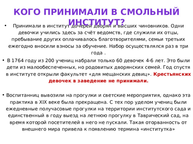 Кого принимали в Смольный институт? Принимали в институт дочерей дворян и высших чиновников. Одни девочки учились здесь за счёт ведомств, где служили их отцы, пребывание других оплачивалось благотворителями, семьи третьих ежегодно вносили взносы за обучение. Набор осуществлялся раз в три года . В 1764 году из 200 учениц набрали только 60 девочек 4-6 лет. Это были дети из малообеспеченных, но родовитых дворянских семей. Год спустя в институте открыли факультет «для мещанских девиц». Крестьянских девочек в заведение не принимали.   Воспитанниц вывозили на прогулки и светские мероприятия, однако эта практика в XIX веке была прекращена. С тех пор уделом учениц были ежедневные получасовые прогулки на территории институтского сада и единственный в году выезд на летнюю прогулку в Таврический сад, на время которой посетителей в него не пускали. Такая оторванность от внешнего мира привела к появлению термина «институтка»   