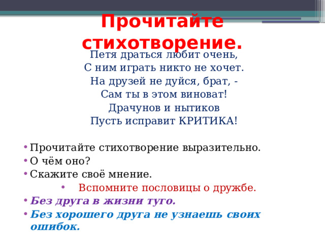Прочитайте стихотворение. Петя драться любит очень, С ним играть никто не хочет. На друзей не дуйся, брат, - Сам ты в этом виноват! Драчунов и нытиков Пусть исправит КРИТИКА! Прочитайте стихотворение выразительно. О чём оно? Скажите своё мнение. Вспомните пословицы о дружбе. Без друга в жизни туго. Без хорошего друга не узнаешь своих ошибок. 