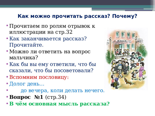 Как можно прочитать рассказ? Почему? Прочитаем по ролям отрывок к иллюстрации на стр.32 Как заканчивается рассказ? Прочитайте. Можно ли ответить на вопрос мальчика? Как бы вы ему ответили, что бы сказали, что бы посоветовали? Вспомним пословицу: Долог день…  до вечера, коли делать нечего. Вопрос №1 (стр.34) В чём основная мысль рассказа? 