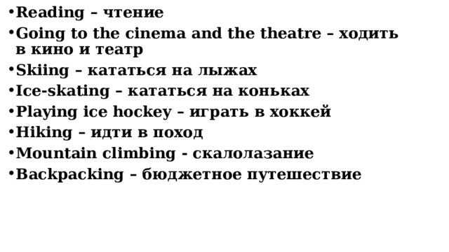 Reading – чтение Going to the cinema and the theatre – ходить в кино и театр Skiing – кататься на лыжах Ice-skating – кататься на коньках Playing ice hockey – играть в хоккей Hiking – идти в поход Mountain climbing - скалолазание Backpacking – бюджетное путешествие    