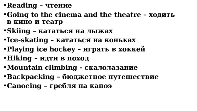 Reading – чтение Going to the cinema and the theatre – ходить в кино и театр Skiing – кататься на лыжах Ice-skating – кататься на коньках Playing ice hockey – играть в хоккей Hiking – идти в поход Mountain climbing - скалолазание Backpacking – бюджетное путешествие Сanoeing – гребля на каноэ     