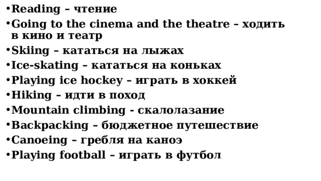 Reading – чтение Going to the cinema and the theatre – ходить в кино и театр Skiing – кататься на лыжах Ice-skating – кататься на коньках Playing ice hockey – играть в хоккей Hiking – идти в поход Mountain climbing - скалолазание Backpacking – бюджетное путешествие Сanoeing – гребля на каноэ Playing football – играть в футбол      