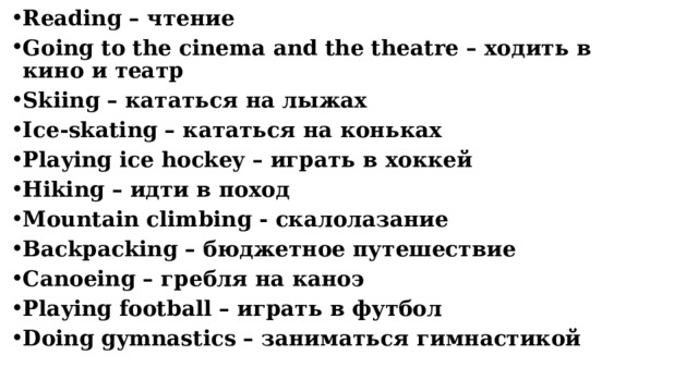Reading – чтение Going to the cinema and the theatre – ходить в кино и театр Skiing – кататься на лыжах Ice-skating – кататься на коньках Playing ice hockey – играть в хоккей Hiking – идти в поход Mountain climbing - скалолазание Backpacking – бюджетное путешествие Сanoeing – гребля на каноэ Playing football – играть в футбол Doing gymnastics – заниматься гимнастикой      