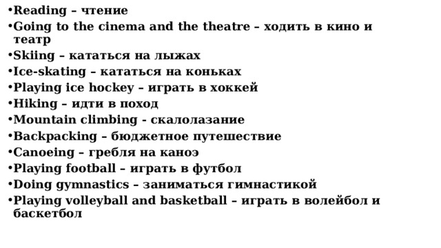 Reading – чтение Going to the cinema and the theatre – ходить в кино и театр Skiing – кататься на лыжах Ice-skating – кататься на коньках Playing ice hockey – играть в хоккей Hiking – идти в поход Mountain climbing - скалолазание Backpacking – бюджетное путешествие Сanoeing – гребля на каноэ Playing football – играть в футбол Doing gymnastics – заниматься гимнастикой Рlaying volleyball and basketball – играть в волейбол и баскетбол      