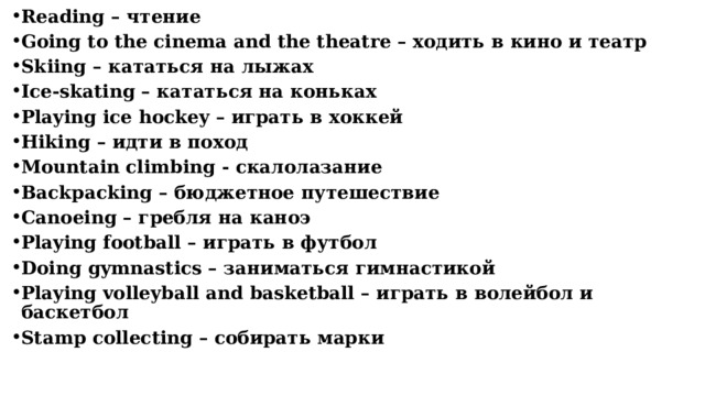 Reading – чтение Going to the cinema and the theatre – ходить в кино и театр Skiing – кататься на лыжах Ice-skating – кататься на коньках Playing ice hockey – играть в хоккей Hiking – идти в поход Mountain climbing - скалолазание Backpacking – бюджетное путешествие Сanoeing – гребля на каноэ Playing football – играть в футбол Doing gymnastics – заниматься гимнастикой Рlaying volleyball and basketball – играть в волейбол и баскетбол Stamp collecting – собирать марки      