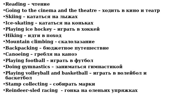 Reading – чтение Going to the cinema and the theatre – ходить в кино и театр Skiing – кататься на лыжах Ice-skating – кататься на коньках Playing ice hockey – играть в хоккей Hiking – идти в поход Mountain climbing - скалолазание Backpacking – бюджетное путешествие Сanoeing – гребля на каноэ Playing football – играть в футбол Doing gymnastics – заниматься гимнастикой Рlaying volleyball and basketball – играть в волейбол и баскетбол Stamp collecting – собирать марки Reindeer-sled racing - гонка на оленьих упряжках      