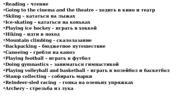 Reading – чтение Going to the cinema and the theatre – ходить в кино и театр Skiing – кататься на лыжах Ice-skating – кататься на коньках Playing ice hockey – играть в хоккей Hiking – идти в поход Mountain climbing - скалолазание Backpacking – бюджетное путешествие Сanoeing – гребля на каноэ Playing football – играть в футбол Doing gymnastics – заниматься гимнастикой Рlaying volleyball and basketball – играть в волейбол и баскетбол Stamp collecting – собирать марки Reindeer-sled racing - гонка на оленьих упряжках Аrchery – стрельба из лука      