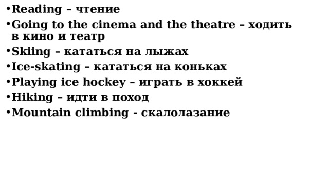 Reading – чтение Going to the cinema and the theatre – ходить в кино и театр Skiing – кататься на лыжах Ice-skating – кататься на коньках Playing ice hockey – играть в хоккей Hiking – идти в поход Mountain climbing - скалолазание    