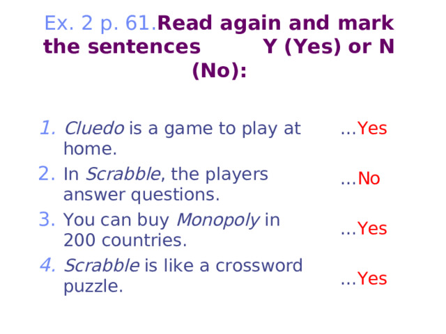         Ex. 2 p. 61. Read again and mark the sentences Y (Yes) or N (No):   Cluedo is a game to play at home. In Scrabble , the players answer questions. You can buy Monopoly in 200 countries. Scrabble is like a crossword puzzle. … Yes … No … Yes … Yes 