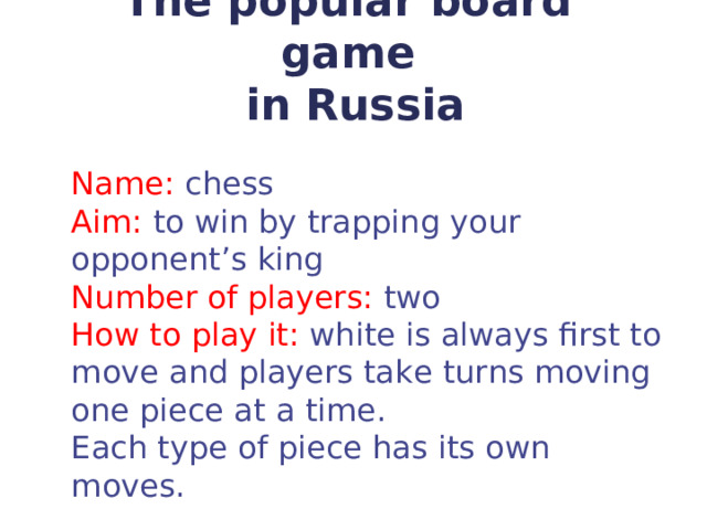 Т he popular board game  in Russia   Name: chess Aim: to win by trapping your opponent’s king Number of players: two How to play it: white is always first to move and  players take turns moving one piece at a time. Each type of piece has its own moves. 