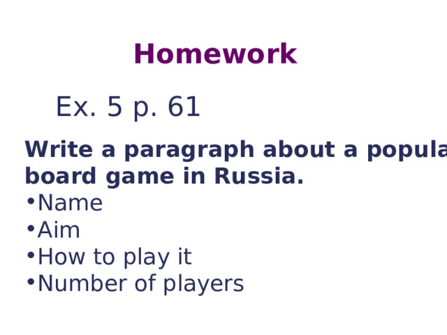Homework Ex. 5 p. 61 Write a paragraph about a popular board game in Russia. Name Aim How to play it Number of players  