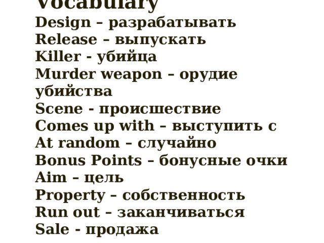 Vocabulary  Design – разрабатывать  Release – выпускать  Killer - убийца  Murder weapon – орудие убийства  Scene - происшествие  Comes up with – выступить с  At random – случайно  Bonus Points – бонусные очки  Aim – цель  Property – собственность  Run out – заканчиваться  Sale - продажа 
