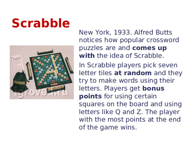 Scrabble New York, 1933. Alfred Butts notices how popular crossword puzzles are and comes up with the idea of Scrabble. In Scrabble players pick seven letter tiles at random and they try to make words using their letters. Players get bonus points for using certain squares on the board and using letters like Q and Z. The player with the most points at the end of the game wins. 