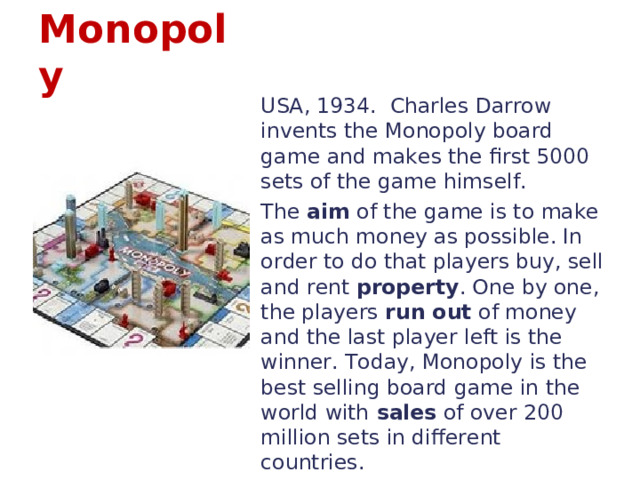 Monopoly USA, 1934. Charles Darrow invents the Monopoly board game and makes the first 5000 sets of the game himself. The aim of the game is to make as much money as possible. In order to do that players buy, sell and rent property . One by one, the players run out of money and the last player left is the winner. Today, Monopoly is the best selling board game in the world with sales of over 200 million sets in different countries. 