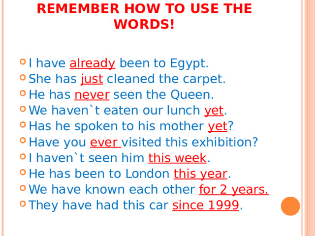 REMEMBER HOW TO USE THE WORDS!   I have already been to Egypt. She has just cleaned the carpet. He has never seen the Queen. We haven`t eaten our lunch yet . Has he spoken to his mother yet ? Have you ever visited this exhibition? I haven`t seen him this week . He has been to London this year . We have known each other for 2 years. They have had this car since 1999 . 