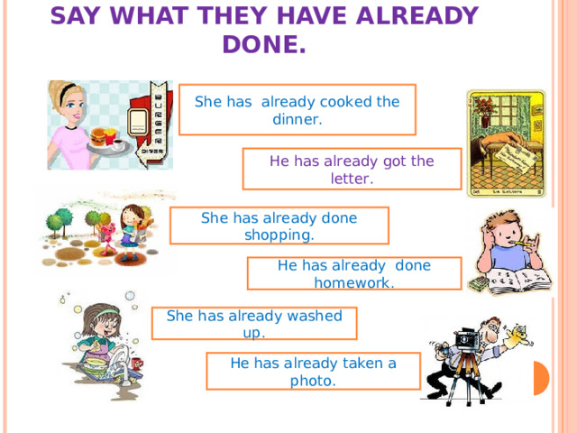 SAY WHAT THEY HAVE ALREADY DONE.   She has already cooked the dinner. He has already got the letter. She has already done shopping. He has already done homework. She has already washed up. He has already taken a photo. 