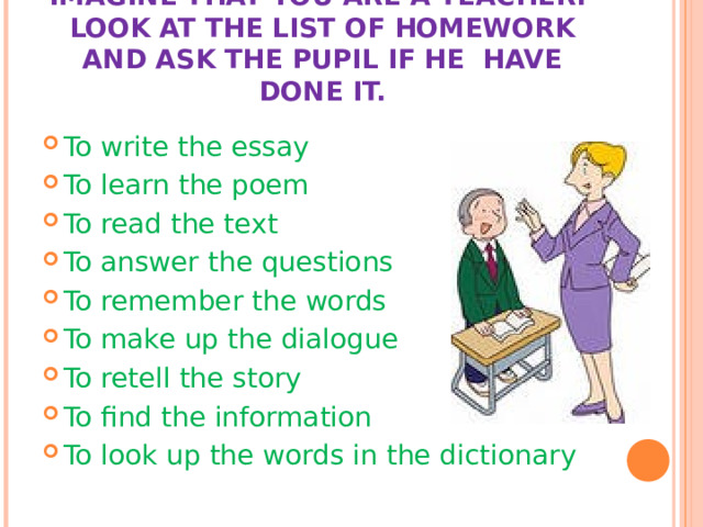 IMAGINE THAT YOU ARE A TEACHER.  LOOK AT THE LIST OF HOMEWORK AND ASK THE PUPIL IF HE HAVE DONE IT. To write the essay To learn the poem To read the text To answer the questions To remember the words To make up the dialogue To retell the story To find the information To look up the words in the dictionary 