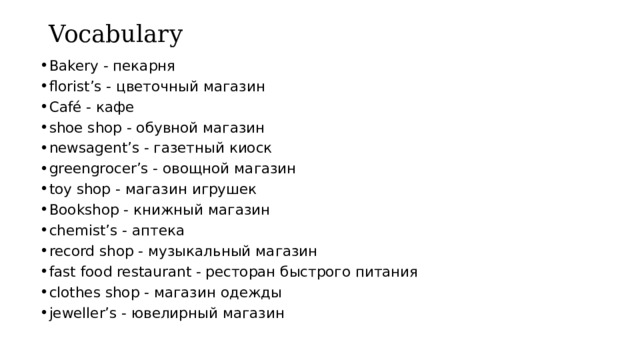 Vocabulary Bakery - пекарня florist’s - цветочный магазин Café - кафе shoe shop - обувной магазин newsagent’s - газетный киоск greengrocer’s - овощной магазин toy shop - магазин игрушек Bookshop - книжный магазин chemist’s - аптека record shop - музыкальный магазин fast food restaurant - ресторан быстрого питания clothes shop - магазин одежды jeweller’s - ювелирный магазин 