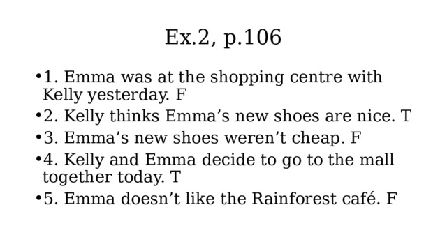 Ex.2, p.106 1. Emma was at the shopping centre with Kelly yesterday. F 2. Kelly thinks Emma’s new shoes are nice. T 3. Emma’s new shoes weren’t cheap. F 4. Kelly and Emma decide to go to the mall together today. T 5. Emma doesn’t like the Rainforest café. F 