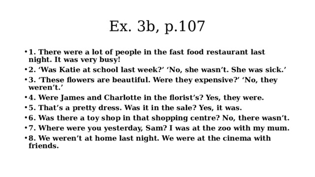 Ex. 3b, p.107 1. There were a lot of people in the fast food restaurant last night. It was very busy! 2. ‘Was Katie at school last week?’ ‘No, she wasn’t. She was sick.’ 3. ‘These flowers are beautiful. Were they expensive?’ ‘No, they weren’t.’ 4. Were James and Charlotte in the florist’s? Yes, they were. 5. That’s a pretty dress. Was it in the sale? Yes, it was. 6. Was there a toy shop in that shopping centre? No, there wasn’t. 7. Where were you yesterday, Sam? I was at the zoo with my mum. 8. We weren’t at home last night. We were at the cinema with friends. 