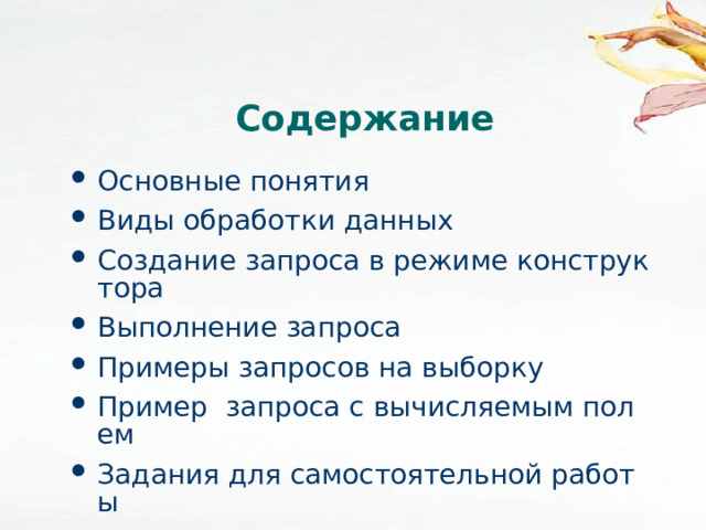 Содержание Основные понятия Виды обработки данных Создание запроса в режиме конструктора Выполнение запроса Примеры запросов на выборку Пример  запроса с вычисляемым полем Задания для самостоятельной работы 