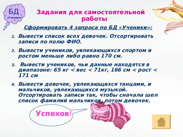 БД Задания для  самостоятельной работы «Ученики» Сформировать 4 запроса по БД «Ученики»: Вывести список всех девочек. Отсортировать записи по полю ФИО. Вывести учеников, увлекающихся спортом и ростом меньше либо равно 170 см.  Вывести учеников, чьи данные находятся в диапазоне: 65 кг  вес  71кг, 166 см  рост  171 см Вывести девочек, увлекающихся танцами, и мальчиков, увлекающихся музыкой. Отсортировать записи так, чтобы сначала шел список фамилий мальчиков, потом девочек. Успехов ! 